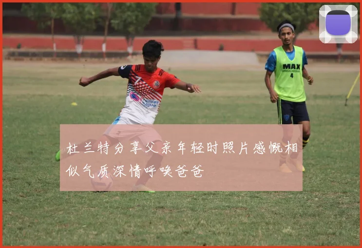 杜兰特分享父亲年轻时照片感慨相似气质深情呼唤爸爸