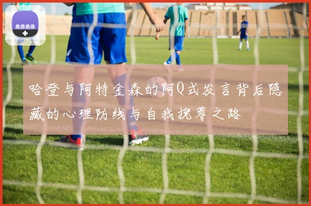 哈登与阿特金森的阿Q式发言背后隐藏的心理防线与自我挽尊之路