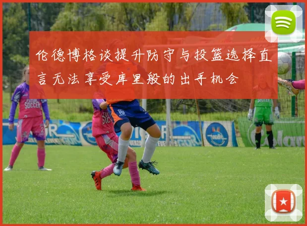 伦德博格谈提升防守与投篮选择直言无法享受库里般的出手机会