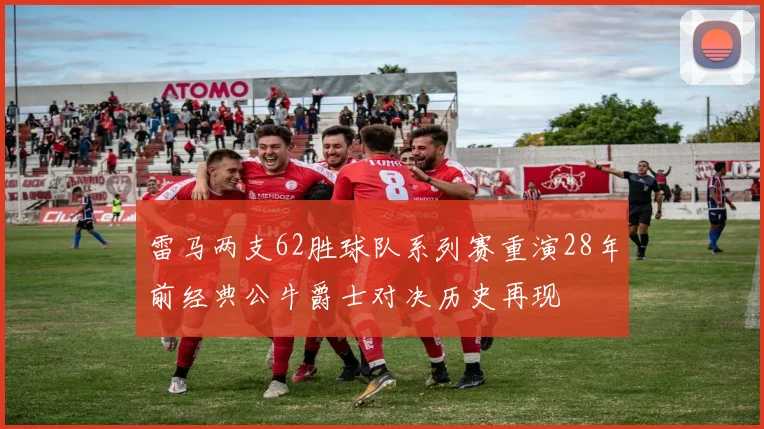 雷马两支62胜球队系列赛重演28年前经典公牛爵士对决历史再现
