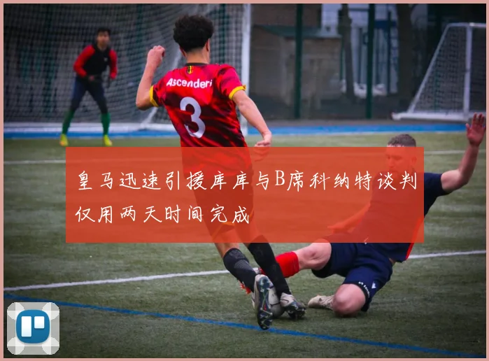 皇马迅速引援库库与B席科纳特谈判仅用两天时间完成
