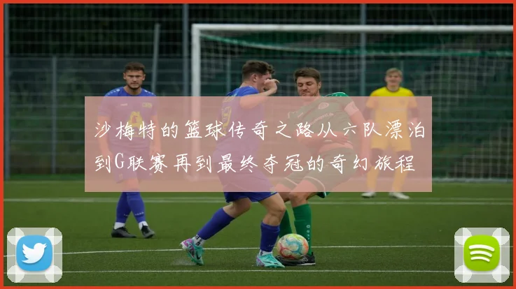 沙梅特的篮球传奇之路从六队漂泊到G联赛再到最终夺冠的奇幻旅程