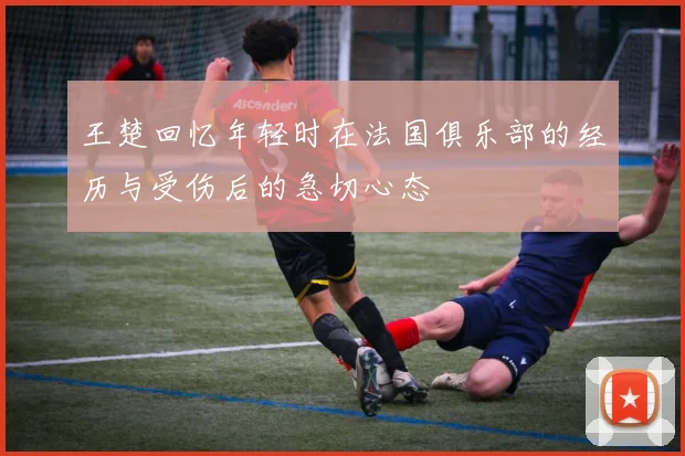 王楚回忆年轻时在法国俱乐部的经历与受伤后的急切心态