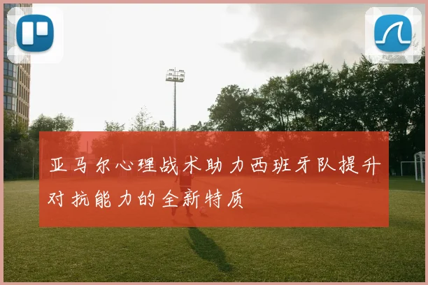 亚马尔心理战术助力西班牙队提升对抗能力的全新特质