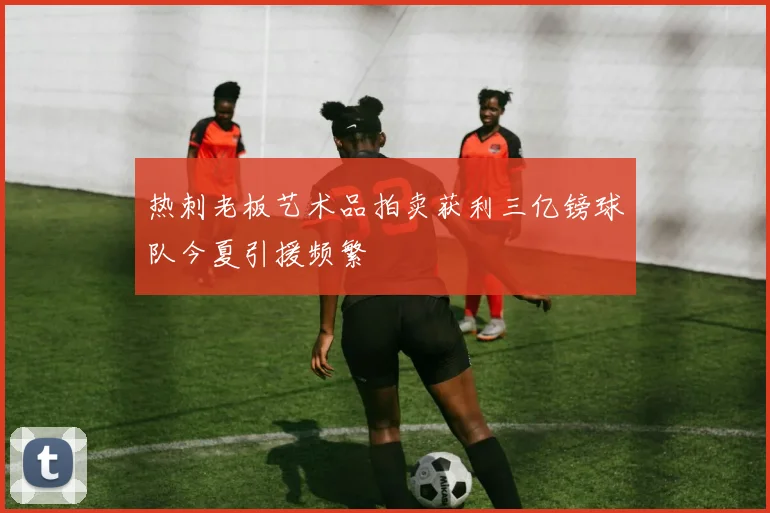 热刺老板艺术品拍卖获利三亿镑球队今夏引援频繁