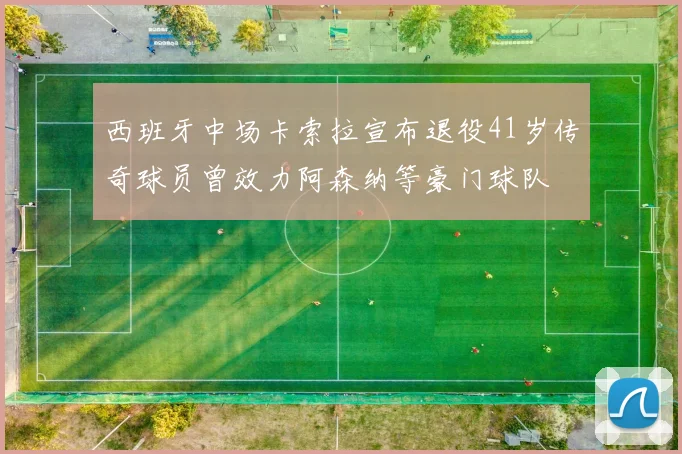 西班牙中场卡索拉宣布退役41岁传奇球员曾效力阿森纳等豪门球队