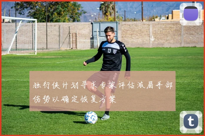 独行侠计划寻求专家评估浓眉手部伤势以确定恢复方案