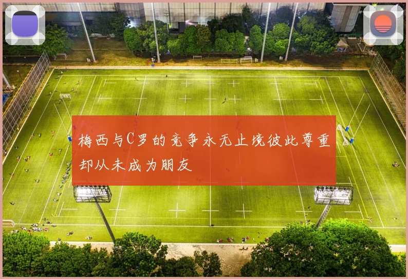 梅西与C罗的竞争永无止境彼此尊重却从未成为朋友