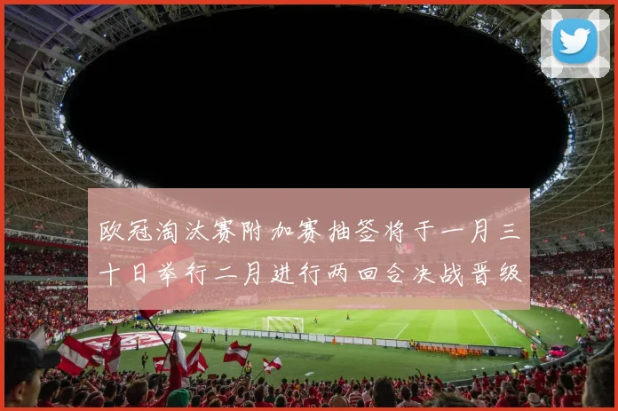 欧冠淘汰赛附加赛抽签将于一月三十日举行二月进行两回合决战晋级十六强