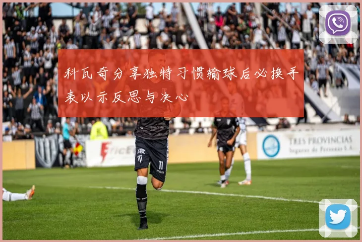 科瓦奇分享独特习惯输球后必换手表以示反思与决心