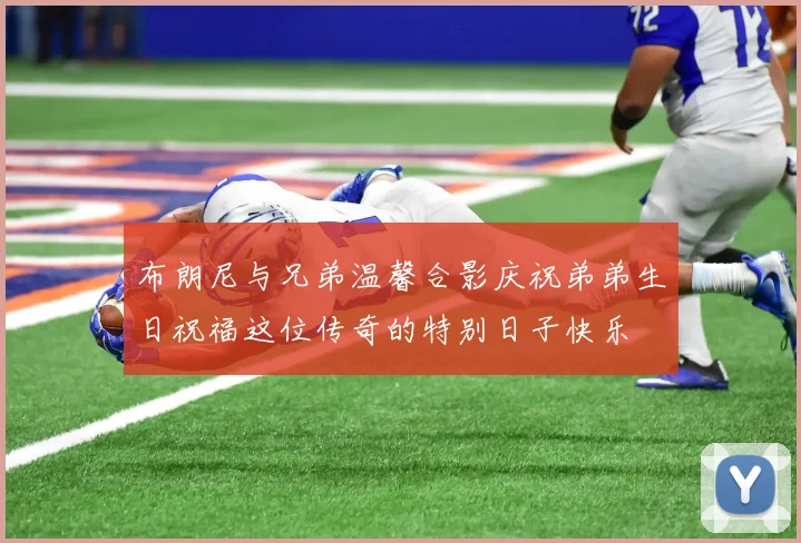 布朗尼与兄弟温馨合影庆祝弟弟生日祝福这位传奇的特别日子快乐