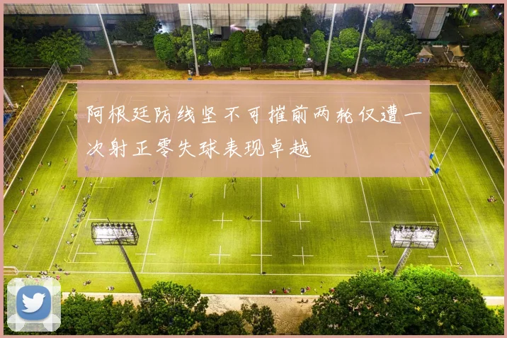 阿根廷防线坚不可摧前两轮仅遭一次射正零失球表现卓越