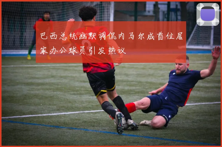 巴西总统幽默调侃内马尔成首位居家办公球员引发热议