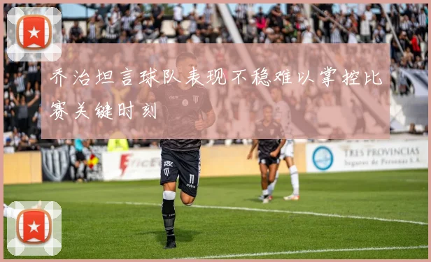 乔治坦言球队表现不稳难以掌控比赛关键时刻